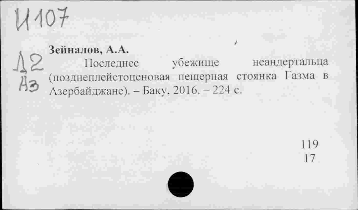 ﻿иш
Л 2 Аз
/ Зейналов, А.А.
Последнее убежище неандертальца (позднеплейстоценовая пещерная стоянка Газма в Азербайджане). - Баку, 2016. - 224 с.
119
17